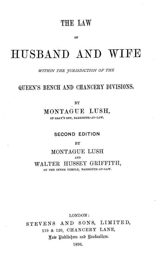 handle is hein.beal/lhwjqbcd0001 and id is 1 raw text is: 



               THE  LAW

                   OF



HUSBAND AND WIFE


        WITHIN THE YURISDZCTION OF THE


  QUEEN'S BENCH AND CHANCERY DIVISIONS.


                   BY

          MONTAGUE LUSH,
            OF GRAY'S INN, BARRISTER-AT-LAW.


            SECOND  EDITION

                   BY

            MONTAGUE   LUSH
                   ANID
       WALTER   HUSSEY GRIFFITH,
          OF THE INNER TEMPLE, BAREISTER-AT-LAW.








                 LONDON:

     STEVENS   AND  SONS, LIMITED,
         119 & 120, CHANCERY LANE,


                  1896.


