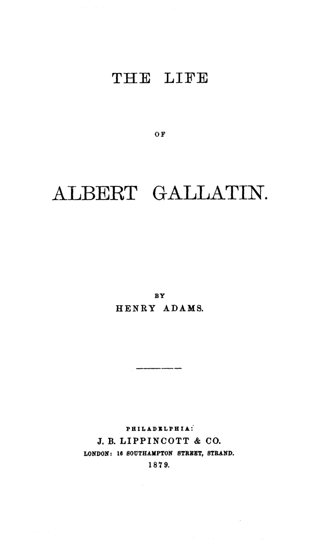 handle is hein.beal/liabgt0001 and id is 1 raw text is: THE LIFE
OF
ALBERT GALLATIN.

BY
HENRY ADAMS.
PHILADELPHIA:
J. B. LIPPINCOTT & CO.
LONDON: 16 SOUTHAMPTON STREET, STRAND.
1879.


