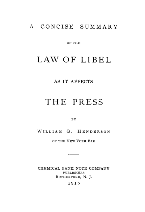 handle is hein.beal/libpres0001 and id is 1 raw text is: A CONCISE

SUMMARY

OF THE

LAW OF LIBEL
AS IT AFFECTS
THE PRESS
BY
WILLIAM G. HENDERSON
OF THE NEw YORK BAR
CHEMICAL BANK NOTE COMPANY
PUBLISHERS
RUTHERFORD, N. J.
1915


