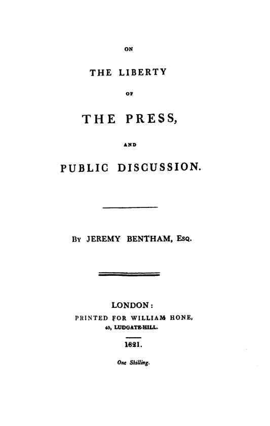 handle is hein.beal/libpress0001 and id is 1 raw text is: ON

THE LIBERTY
OF
THE PRESS,
AND

PUBLIC DISCUSSION.
BY JEREMY BENTHAM, EsQ.
LONDON:
PRINTED ]OR WILLIAM HONE,
45, LUDGATEHILL.
1621.

One Shilling.


