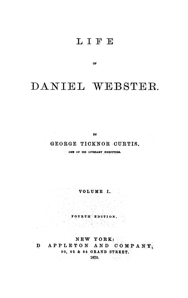 handle is hein.beal/lidweb0001 and id is 1 raw text is: 






           LIFE


               OF



DANIEL WEBSTER.







               BY

     GEORGE TICKNOR CURTIS.
         ONE OF Is LITERARY EXICOUTORB.






           VOLUME I.



         JOURTH EDITION-.-



         NEW YORK:
 D  APPLETON AND COMPANY,
       90, 92 &,94 GRAND STREET.
              1870.


