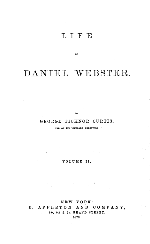handle is hein.beal/lidweb0002 and id is 1 raw text is: 






          LIFE


              OF



DANIEL WEBSTER.


GEORGE TICKNOR


CURTIS,


       ONE OF IHS LITZARY EXECUTORS.






         VOLUME II.








         NEW YORK:
D. APPLETON  AND COMPANY,
      90, 92 & 94 GRAND STREET.
            1870.


