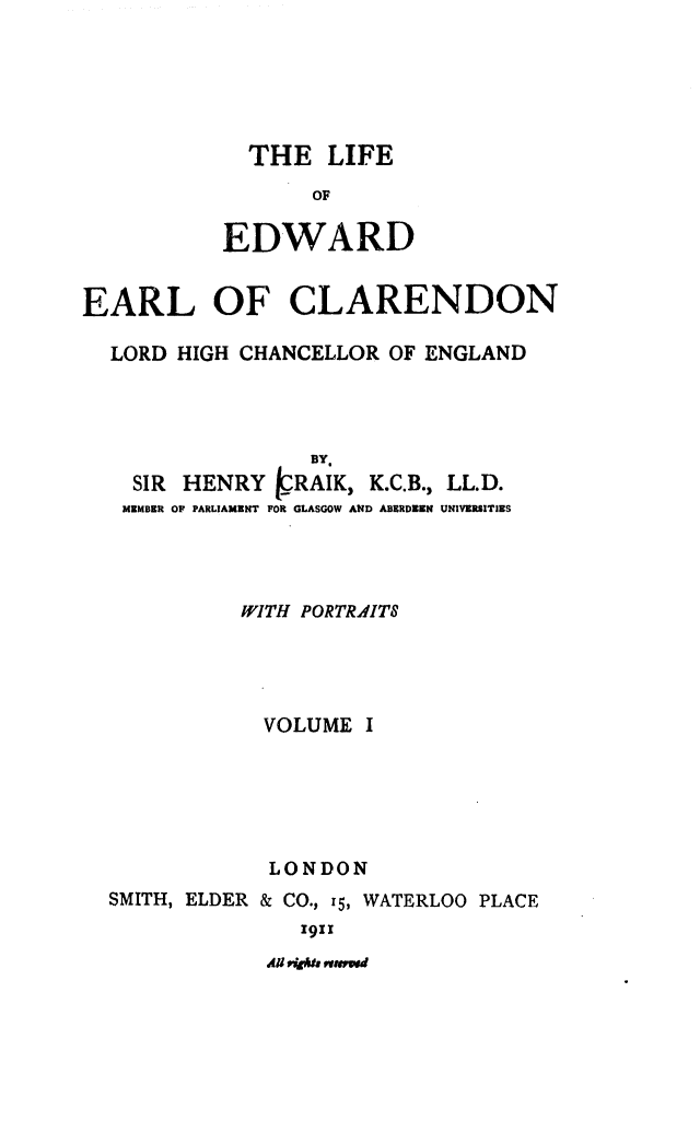 handle is hein.beal/liedhce0001 and id is 1 raw text is: 





  THE LIFE
       OF

EDWARD


EARL OF CLARENDON

  LORD HIGH CHANCELLOR OF ENGLAND



                  BY.
    SIR HENRY IRAIK, K.C.B., LL.D.
    MZMDER OF PARLIAMENT FOR GLASGOW AND ABERDEEN UNIVERSITIES



            WITH PORTRAITS




              VOLUME I





              LONDON
  SMITH, ELDER & CO., 15, WATERLOO PLACE
                 1911


AU P40h ,tumwd


