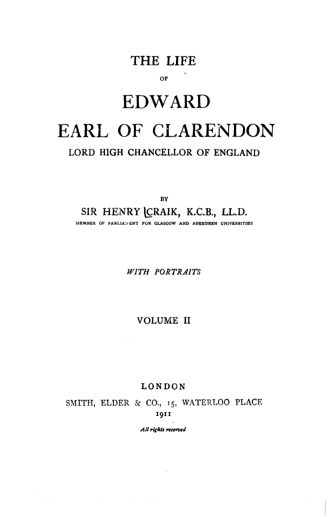 handle is hein.beal/liedhce0002 and id is 1 raw text is: 




THE LIFE
      OF

EDWARD


EARL OF CLARENDON

  LORD HIGH CHANCELLOR OF ENGLAND



                 BY
    SIR HENRY LRAIK, K.C.B., LL.D.
    MEMBER OF PARLIA'N'ZNT FOR GLASGOW AND ABERDEEN UNIVERSITIES


          WITH PORTRAITS




            VOLUME II





            LONDON
SMITH, ELDER & CO., T5, WATERLOO PLACE
               1911
            All  , *t r ,ir ed


