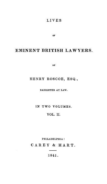handle is hein.beal/liembrl0002 and id is 1 raw text is: LIVES
OF
EMINENT BRITISH LAWYERS.
BY

HENRY ROSCOE, ESQ.,
BARRISTER AT LAW.
IN TWO VOLUMES.
VOL. II.
PHILADELPHIA:
CAREY & HART.
1841.


