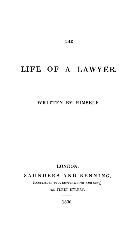 handle is hein.beal/lifaly0001 and id is 1 raw text is: THE

LIFE OF A

LAWYER.

WRITTEN BY HIMSELF.
LONDON:
SAUNDERS AND BENNING,
(SUCCESSORS TO J. RUTTERWORTH AND SON,)
43, FLEET STREET.

1830.


