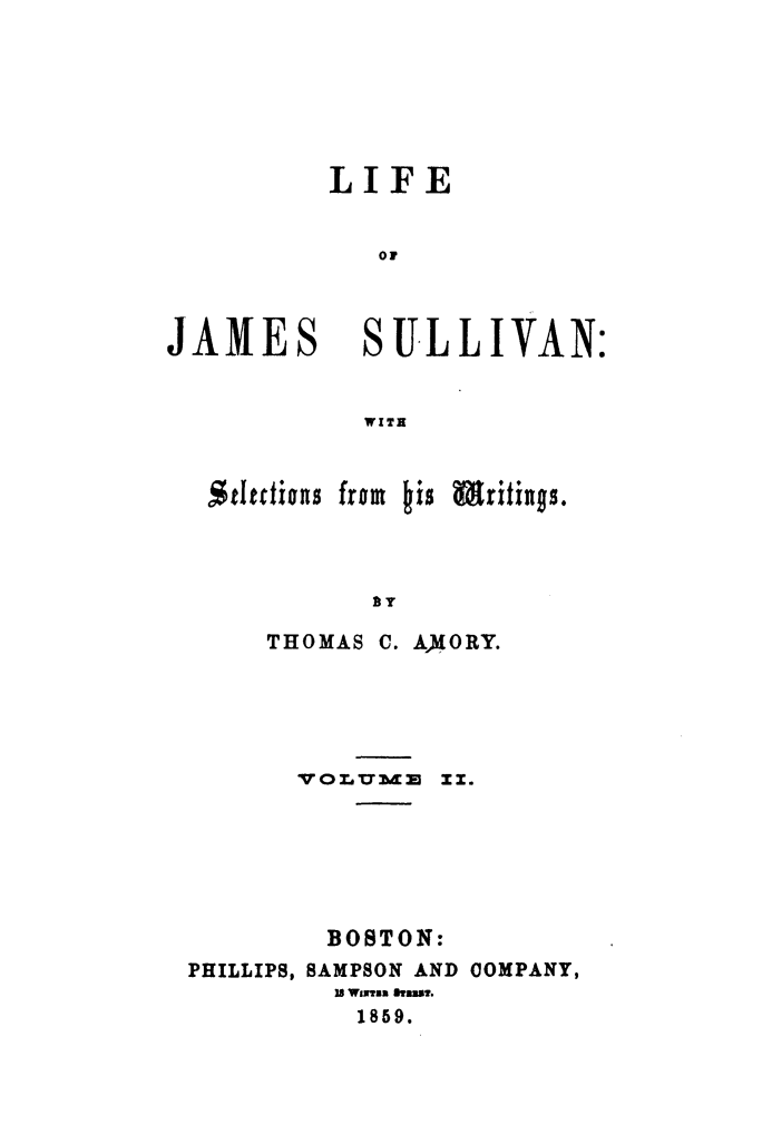 handle is hein.beal/lijasul0002 and id is 1 raw text is: 







          LIFE


             OF



JAMES SULLIVAN:


            WITH



  Stettions from his Writings.




            TY

      THOMAS C. AM(ORY.


       VOLUM   zz.






       BOSTON:
PHILLIPS, SAMPSON AND COMPANY,
         18 Waxsn hatws.
         1859.


