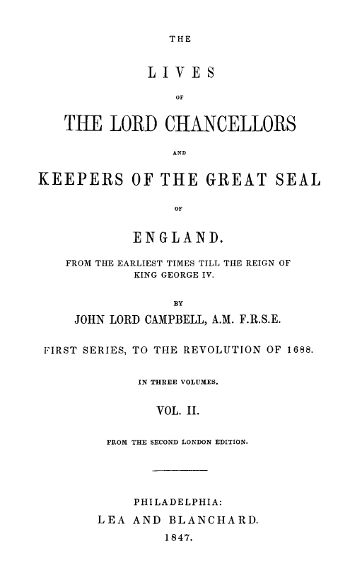 handle is hein.beal/lilorchakeg0002 and id is 1 raw text is: THE

LIVE S
OF
TIE LORD CHANCELLORS
AND
KEEPERS OF THE GREAT SEAL
OF
EN GLAND.
FROM THE EARLIEST TIMES TILL THE REIGN OF
KING GEORGE IV.
BY
JOHN LORD CAMPBELL, A.M. F.R.S.E.
FIRST SERIES, TO THE REVOLUTION OF 1688.
IN THREE VOLUMES.
VOL. II.
FROM THE SECOND LONDON EDITION.

PHILADELPHIA:
LEA AND BLANCHARD.
1847.


