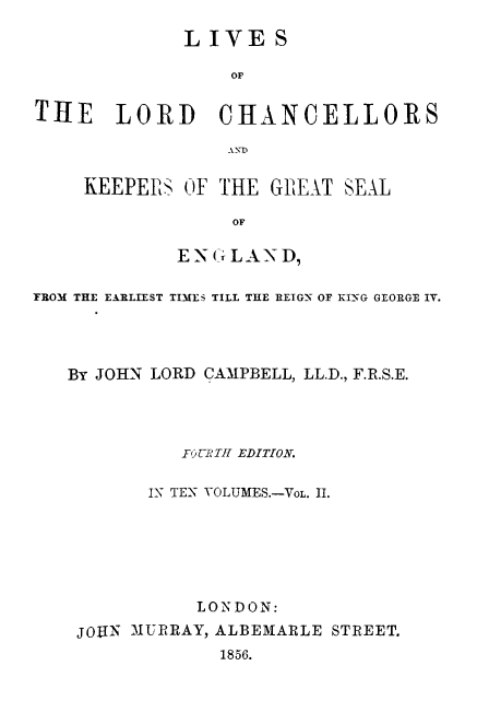 handle is hein.beal/lilorchanc0002 and id is 1 raw text is: LIVE S
OF
THE LORD CHANCELLORS

KEEPERS OF THE GELAT SEAL
OF
ENCILAND,

TROM THE EARLIEST TIMES TILL THE REIGN OF KING GEORGE IV.
By JOHN LORD CAMPBELL, LL.D., F.R.S.E.
FOURTH EDITION.
IN TEX YOLUMES.-VOL. 11.
LONDON:
JOHIN MURRAY, ALBEMARLE STREET.
1856.


