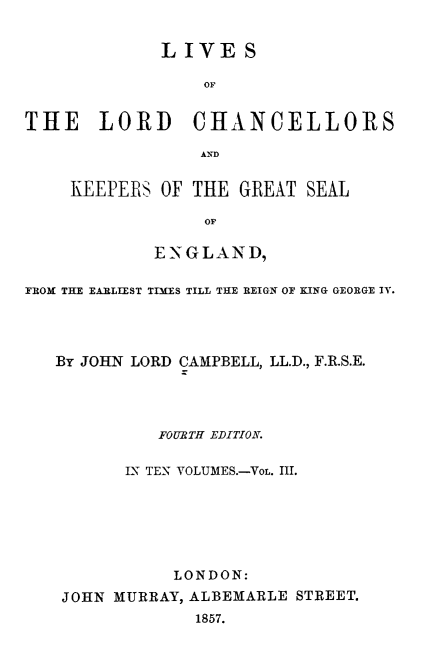handle is hein.beal/lilorchanc0003 and id is 1 raw text is: LIVES
OF
THE LORD CH9ANCELLORS
AND

KEEPERS OF THE GREAT SEAL
OE
EN-\-G LAN D,

FROM THE EARLIEST TIMES TILL THE REIGN OF KING GEORGE IV.
By JOHN LORD CAMPBELL, LL.D., F.R.S.E.
FOURBTH EDITION.
IN TEN VOLUMES.-VOL. III.
LONDON:
JOHN MURRAY, ALBEMARLE STREET.
1857.


