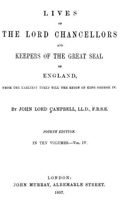 handle is hein.beal/lilorchanc0004 and id is 1 raw text is: LIVES
OF
THE LORD CHANCELLORS

KEEPERS OF THE GREAT SEAL
OF
ENGLAND,

FROM THE EARLIEST TIMIES TILL THE REIGN OF KING GEORGE IV.
By JOHN LORD CAMPBELL, LL.D., F.R.S.E.
FOURTH EDITION.
IN TEN VOLUMES.-VoL. IV.
LONDON:
JOHN MURRAY, ALBEMARLE STREET.
1857.


