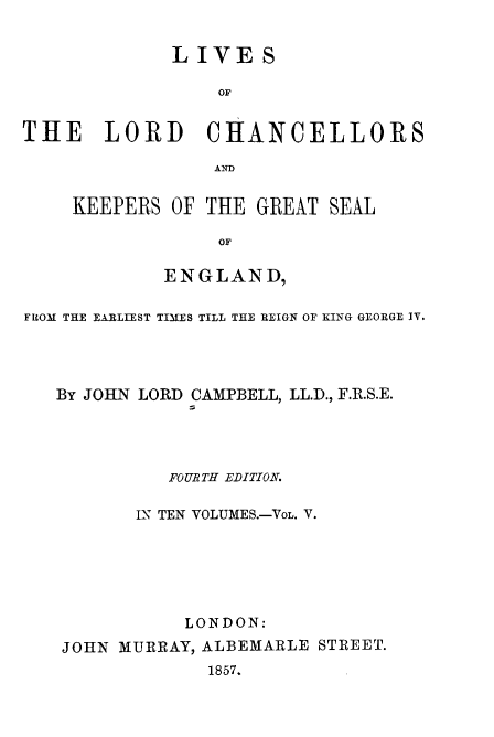 handle is hein.beal/lilorchanc0005 and id is 1 raw text is: LIVE S
OF
THE LORD CHANCELLORS
AND

KEEPERS OF THE GREAT SEAL
OF
ENGLAND,

FROM THE EARLIEST TIMES TILL THE REIGN OF KING GEORGE IV.
By JOHN LORD CAMPBELL, LL.D., F.R.S.E.
FOURTH EDITION.
LN TEN VOLUMES.-VoL. V.
LONDON:
JOHN MURRAY, ALBEMARLE STREET.
1857.


