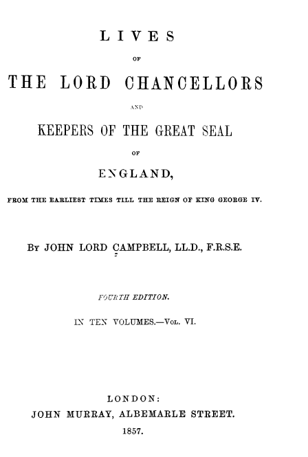 handle is hein.beal/lilorchanc0006 and id is 1 raw text is: LIVES
oT
THE LORD CHANCELLORS

KEEPERS OF THE GREAT SEAL
OF
ENGLAND,

FROM THE EARLIEST TIMES TILL THE REIGN OF KING GEORGE IV.
By JOHN LORD CAMPBELL, LL.D., F.R.S.E.
FO URTH EDITION.
LN TEN VOLUMES.-VoL. VI.
LONDON:
JOHN MURRAY, ALBEMARLE STREET.
1857.


