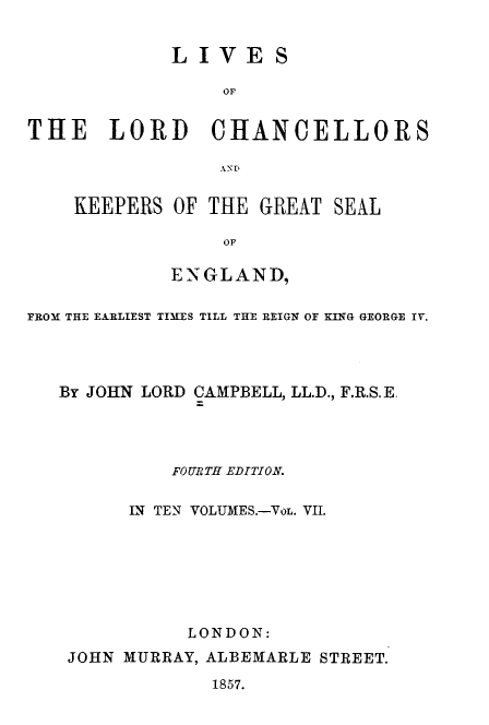 handle is hein.beal/lilorchanc0007 and id is 1 raw text is: LIVES
OF
THE LORD CHANCELLORS
ANE

KEEPERS OF THE GREAT SEAL
SGF
ENSG LAN D9

FROM THE EARLIEST TIMES TILL THE REIGN OF KING GEORGE IV.
By JOHN LORD CAMPBELL, LL.D., F.R.S.E.
FOURTH EDITION.
IN TEN VOLUMES.-VoL. VII.
LONDON:
JOHN MURRAY, ALBEMARLE STREET.
1857.


