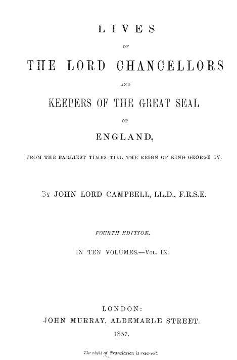 handle is hein.beal/lilorchanc0009 and id is 1 raw text is: LIVES
OF
THE LORD CHANCELLORS
AiN D

KEEPERS OF THE GREAT SEAL
OF
ENGLAND,

FROM THE EARLIEST TIMES TILL THE REIGN OF KING GEORGE IV.
jy JOHN LORD CAMPBELL, LL.D., F.R.S.E.
FOURTH EDTTION.
IN TEN VOLUMES.-VOL. IX.
LONDON:
JOHN MURRAY, ALBEMARLE STREET.
1857.

The ribit of Translation is resrved.


