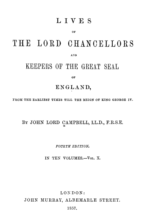 handle is hein.beal/lilorchanc0010 and id is 1 raw text is: LIVE

S

OF
THE LORD~ CHANCELLORS
AN D

KEEPERS OF THE GREAT SEAL
OF
ENGLAND,

FROM THE EARLIEST TIMES TILL THE REIGN OF KING GEORGE IV.
By JOHN LORD CAMPBELL, LL.D., F.R.S.E.
FOURTH EDITION.
IN TEN VOLUMES.-VoL. X.
LONDON:
JOHN MURRAY, ALBEMARLE STREET.
1857.


