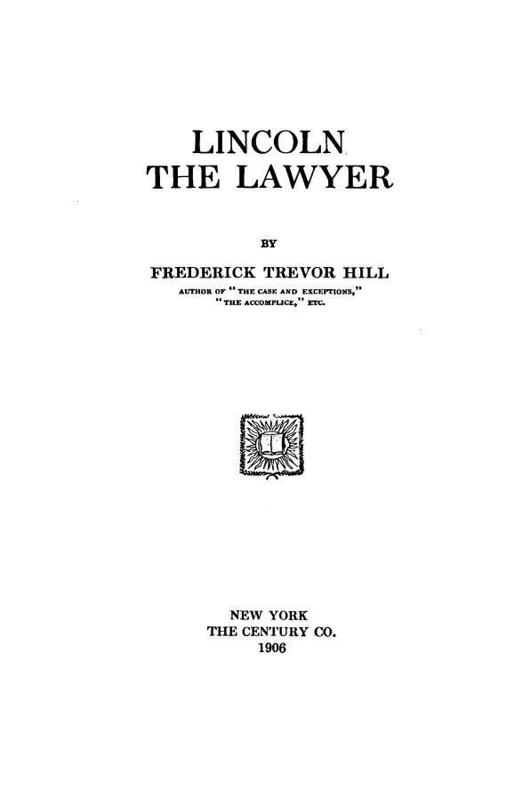 handle is hein.beal/linclyr0001 and id is 1 raw text is: LINCOLN
THE LAWYER
BY
FREDERICK TREVOR HILL
AUTHOR OF  THE CASE AND EXCEPTIONS,
46 THE ACCOMPLUCE, ETC.

NEW YORK
THE CENTURY CO.
1906


