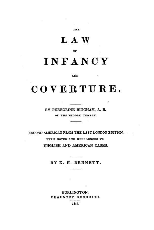 handle is hein.beal/linfan0001 and id is 1 raw text is: TKE

LAW
OF
INFANCY
AND

COVERTURE.
BY PEREGRINE BINGHAM, A. B.
OF THE MIDDLE TEMPLE.
SECOND AMERICAN FROM THE LAST LONDON EDITION,
WITH NOTEN AND REFERENCES TO
ENGLISH AND AMERICAN CASES.
BY E. H. BENNETT.
BURLINGTON:
CHAUNCEY GOODRICH.
1849.


