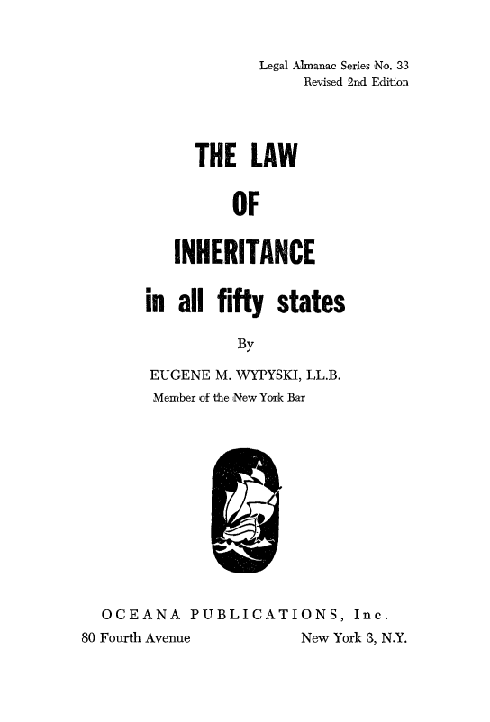 handle is hein.beal/linherfs0001 and id is 1 raw text is: 


             Legal Almanac Series No. 33
                  Revised 2nd Edition




      THE   LAW


          OF


   INHERITANCE


in  all fifty  states

          By

EUGENE  M. WYPYSKI, LL.B.
Member of the New York Bar


  OCEANA PUBLICATI
80 Fourth Avenue


ONS,  Inc.
New York 3, N.Y.


