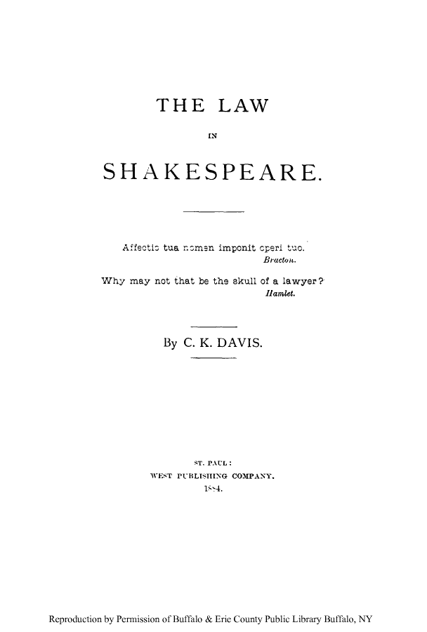 handle is hein.beal/linshakr0001 and id is 1 raw text is: THE LAW
IN
SHAKESPEARE.
Affectic tua nam-n imponit cperi tuc.
Bractot.
Why may not that be the skull of a lawyer?
lamet.
By C. K. DAVIS.
ST. PAUL:
WEST PUBLISHING COMPANY.
1-'4.

Reproduction by Permission of Buffalo & Erie County Public Library Buffalo, NY


