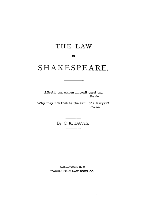 handle is hein.beal/linspear0001 and id is 1 raw text is: THE LAW
IM
SHAKESPEARE.

Affectio tua nomen imponit

operi tuo.
Bracton.

Why may not that be the skull of a lawyer 9
Eamlet.
By C. K. DAVIS.
WASHINGTON, D. C.
WASHINGTON IAW BOOK Co.


