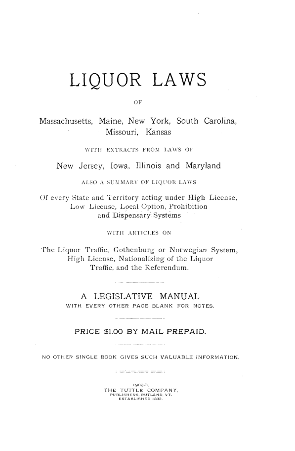handle is hein.beal/liqlaws0001 and id is 1 raw text is: 









       LIQUOR LAWS

                       OF

Massachusetts, Maine, New  York, South  Carolina,
                Missouri, Kansas

           WITH EXTRACTS FROM LAWS OF

    New   Jersey, Iowa, Illinois and Maryland

          A[SO A SUM MARY OF LIQUOR LAWS

Of every State and 7erritory acting under High License,
       Low  License, Local Option, Prohibition
              and Dispensary Systems

                WITH ARTICLES ON

The Liquor Traffic, Gothenburg or Norwegian System,
       High License, Nationalizing of the Liquor
            Traffic, and the Referendum.



          A  LEGISLATIVE MANUAL
      WITH EVERY OTHER PAGE BLANK FOR NOTES.


        PRICE  $1.00 BY  MAIL  PREPAID.


 NO OTHER SINGLE BOOK GIVES SUCH VALUABLE INFORMATION,


                       1902-3.
                THE TUTTLE COMPANY,
                PUBLISHERS, RUTLAND, VT.
                   ESTABLISHED 1832.


