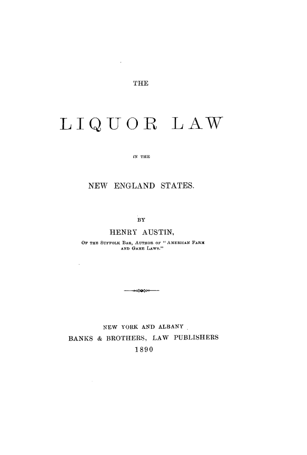 handle is hein.beal/liqulasta0001 and id is 1 raw text is: THE

LIQUOR LAW
flN THE
NEW ENGLAND STATES.
BY
HENRY AUSTIN,
OF THE SUFFOLK BAR, AUTHOR OF  AMERICAN FARM
AND GAME LAWS.
NEW YORK AND ALBANY
BANKS & BROTHERS, LAW PUBLISHERS
1890


