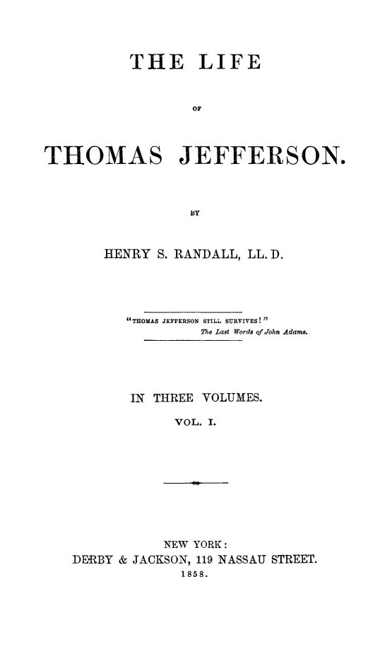 handle is hein.beal/lithojef0001 and id is 1 raw text is: 




           THE LIFE



                  OF




THOMAS JEFFERSON.




                  BY


HENRY S. RANDALL, LL. D.





   tTHOMAS JEFFERSON STILL SURVIVES!
            The Last Words of John Adams.





   IN THREE VOLUMES.

         VOL. I.


           NEW YORK:
DERBY & JACKSON, 119 NASSAU STREET.
              1858.


