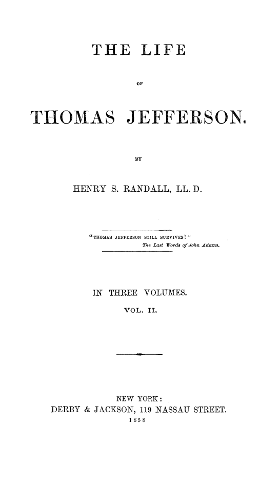 handle is hein.beal/lithojef0002 and id is 1 raw text is: 




           THE LIFE



                  OF




THOMAS JEFFERSON.




                  BY


HENRY S. RANDALL, LL. D.





   4THOMAS JEFFERSON STILL SURVIVES! 
            The Last Words of dohn Adams.





   IN THREE VOLUMES.

         VOL. II.


           NEW YORK:
DERBY & JACKSON, 119 NASSAU STREET.
              1858


