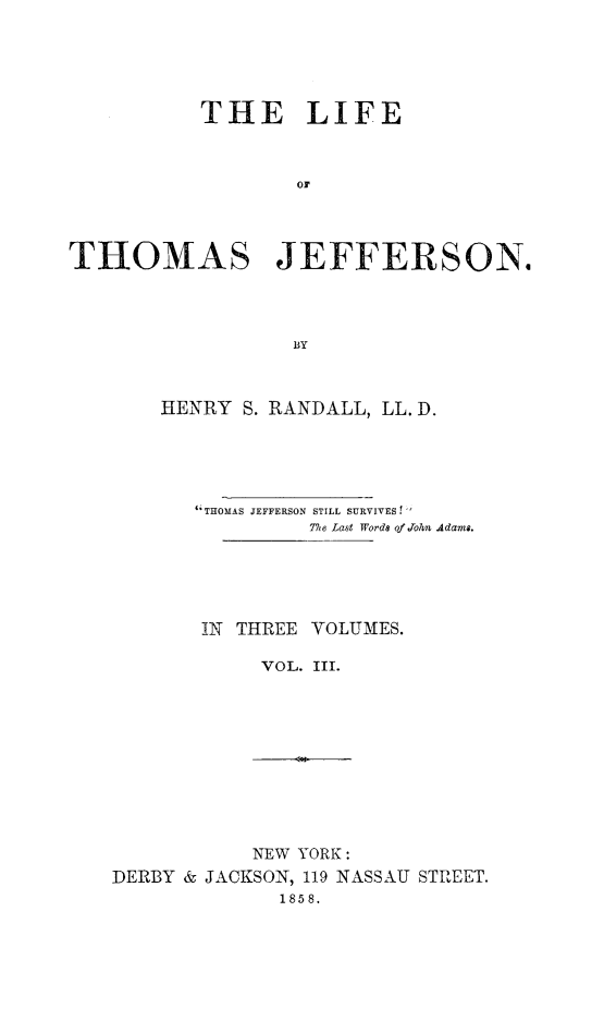 handle is hein.beal/lithojef0003 and id is 1 raw text is: 





           THE LIFE



                  or




THOMAS JEFFERSON.




                  BY


HENRY S. RANDALL, LL. D.





   THOMAS JEFFERSON STILL SURVIVES t 
            Te Last Words of Jo2/i4 Adams.





   IN THREE VOLUMES.

        VOL. III.


           NEW YORK:
DERBY & JACKSON, 119 NASSAU STREET.
              1858.


