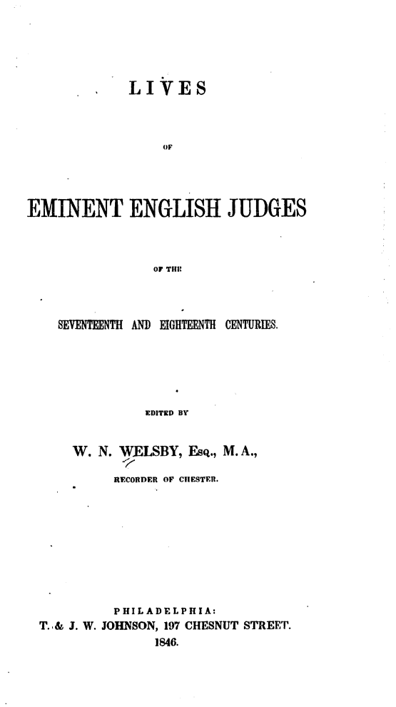 handle is hein.beal/liveenju0001 and id is 1 raw text is: 





         .   LIVES



                 OF




EMINENT ENGLISH JUDGES



                OF THE


  SEVENTEENTH AND EIGHTEENTH CENTURIES.






              EDITED BY


    W.  N. WELSBY, Esq., M. A.,

          RECORDER OF CHESTER.









          PHIL ADELP H IA:
T.& J. W. JOHNSON, 197 CHESNUT STREET.
               1846.


