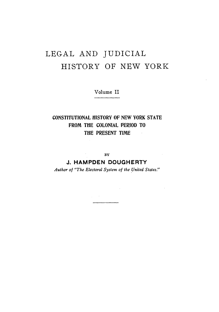 handle is hein.beal/ljhny0002 and id is 1 raw text is: LEGAL AND JUDICIAL
HISTORY OF NEW YORK
Volume II
CONSTITUTIONAL HISTORY OF NEW YORK STATE
FROM THE COLONIAL PERIOD TO
THE PRESENT TIME
BY
J. HAMPDEN DOUGHERTY
Author of The Electoral System of the United States.


