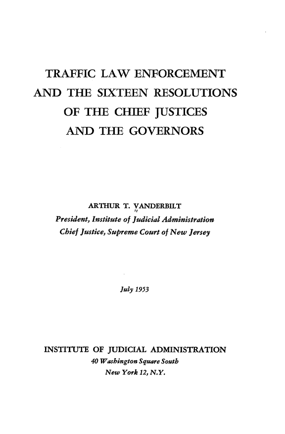 handle is hein.beal/llcft0001 and id is 1 raw text is: 






  TRAFFIC LAW ENFORCEMENT

AND THE SIXTEEN RESOLUTIONS

      OF THE CHIEF JUSTICES

      AND THE GOVERNORS







          ARTHUR T. VANDERBILT
                   of
    President, Institute of Judicial Administration
    Chief Justice, Supreme Court of New Jersey





                 July 1953





  INSTITUTE OF JUDICIAL ADMINISTRATION
           40 Washington Square South
              New York 12, N.Y.


