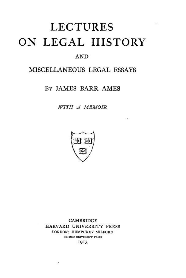 handle is hein.beal/llh0001 and id is 1 raw text is: LECTURES
ON LEGAL HISTORY
AND
MISCELLANEOUS LEGAL ESSAYS

By JAMES BARR AMES
WITH Z MEMOIR

CAMBRIDGE
HARVARD UNIVERSITY PRESS
LONDON: HUMPHREY MILFORD
OXFORD UNIVERSITY PRESS
1913


