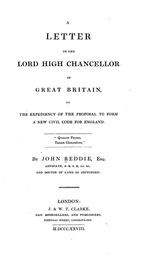 handle is hein.beal/llhcgb0001 and id is 1 raw text is: 




A


          LETTER


                TO THE


LORD HIGH CHANCELLOR


                  OF


       GREAT BRITAIN,


                 ON


 THE EXPEDIENCY OF THE PROPOSAL TO FORM


A NEW CIVIL CODE FOR ENGLAND.



         Quantos Payzes,
         Tantos COstumbres.



By JOHN REDDIE, EsQ.
     ADVOCATE, F. R. S. E. &c. &c.
 AND DOCTOR OF LAWS OF GUfTINGEN.






         LONDON:

      J. & W. T. CLARKE,
 LAW BOOKSELLERS, AND PUBLISHERS,
    PORTUGAL STREET, .LINCOLN'S-INN.

       M.DCCC.XXVIII.


