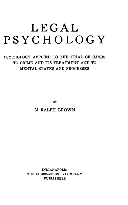 handle is hein.beal/llpclyp0001 and id is 1 raw text is: LEGAL
PSYCHOLOGY
PSYCHOLOGY APPLIED TO THE TRIAL OF CASES
TO CRIME AND ITS TREATMENT AND TO
MENTAL STATES AND PROCESSES
BY
M RALPH BROWN

INDIANAPOLIS
THE BOBBS-MERRILL COMPANY
PUBLISHERS


