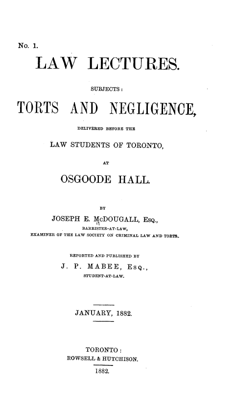 handle is hein.beal/llstnd0001 and id is 1 raw text is: 





No. 1.


    LAW LECTURES.


                SUBJECTS:


TORTS AND NEGLIGENCE,

             DELIVERED BEFORE THE

       LAW  STUDENTS OF TORONTO,


                   AT


          OSGOODE HALL.



                  BY
        JOSEPH E. McDOUGALL, EsQ.,
              BARRISTER-AT-LAW,
   EXAMINER OF THE LAW SOCIETY ON CRTMINAL LAW AND TORTS.


           REPORTED AND PUBLISHED BY

           J. P. MABEE, ESQ.,
               STUDENT-AT-LAW.





             JANUARY, 1882.





               TORONTO:
           ROWSELL & HUTCHISON.

                 1882.


