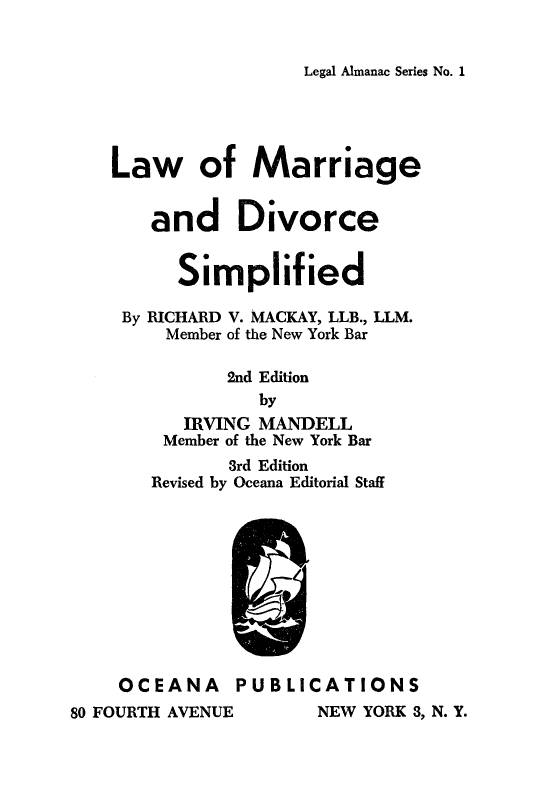 handle is hein.beal/lmargdvs0001 and id is 1 raw text is: 


Legal Almanac Series No. 1


    Law of Marriage


       and Divorce


          Simplified

     By RICHARD V. MACKAY, LLB., LLM.
         Member of the New York Bar

              2nd Edition
                 by
          IRVING MANDELL
        Member of the New York Bar
              3rd Edition
       Revised by Oceana Editorial Staff










    OCEANA PUBLICATIONS
80 FOURTH AVENUE      NEW YORK 3, N. Y.


