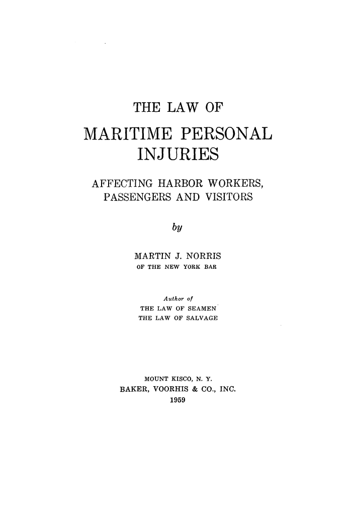 handle is hein.beal/lmarper0001 and id is 1 raw text is: THE LAW OF
MARITIME PERSONAL
INJURIES
AFFECTING HARBOR WORKERS,
PASSENGERS AND VISITORS
by
MARTIN J. NORRIS
OF THE NEW YORK BAR
Author of
THE LAW OF SEAMEN
THE LAW OF SALVAGE

MOUNT KISCO, N. Y.
BAKER, VOORHIS & CO., INC.
1959


