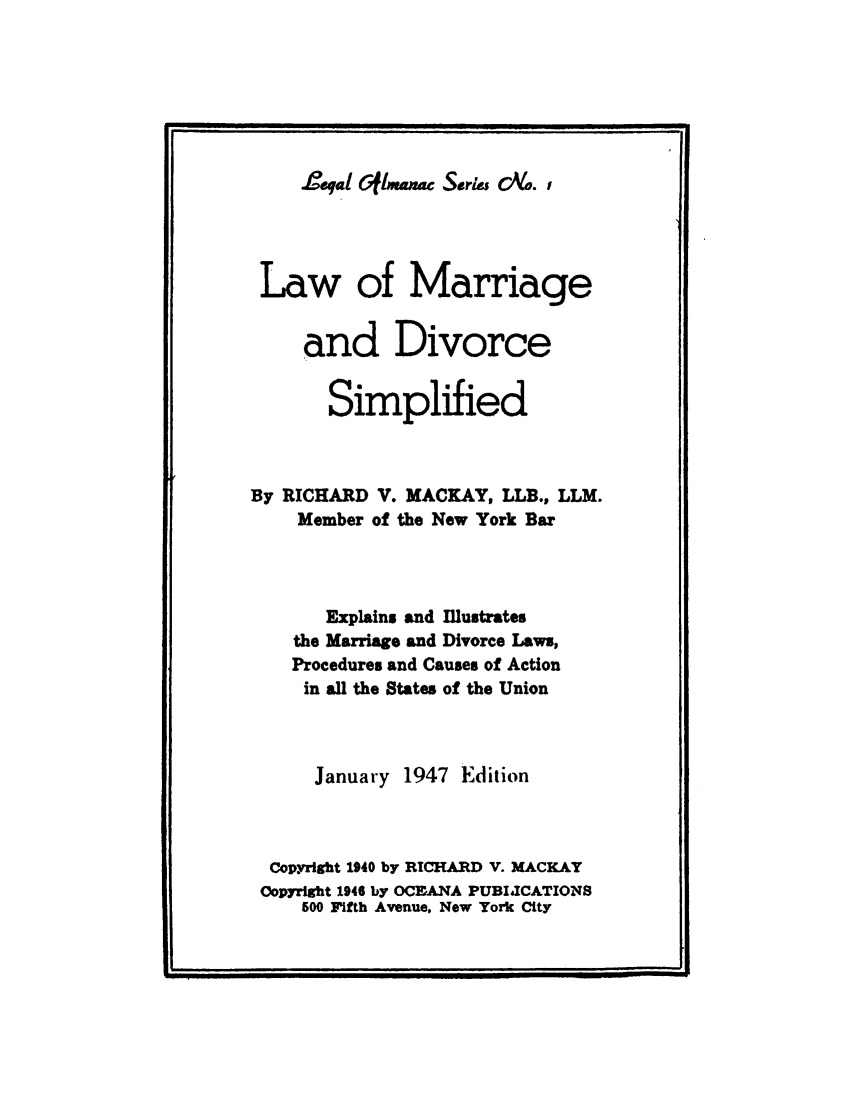 handle is hein.beal/lmarsim0001 and id is 1 raw text is: 







Jeal Gfilm c Seri& co. ,


Law of Marriage


     and Divorce


       Simplified



By RICHARD  V. MACKAY, LLB., LLM.
    Member of the New York Bar



       Explains and Illustrates
    the Marriage and Divorce Laws,
    Procedures and Causes of Action
    in all the States of the Union



      January 1947 Edition



  Copyright 1940 by RICHARD V. MACKAY
  Copyright 1946 by OCFANA PUBIJCATIONS
     600 Fifth Avenue, New York City


