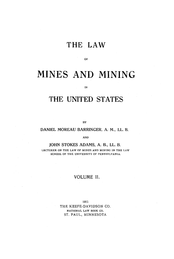 handle is hein.beal/lmimiu0002 and id is 1 raw text is: ï»¿THE LAW
OF
MINES AND MINING
IN
THE UNITED STATES
BY
DANIEL MOREAU BARRINGER. A. M., LL. B.
AND
JOHN STOKES ADAMS, A. B., LL. B.
LECTURER ON THE LAW OF MINES AND MINING IN THE LAW
SCIHOOL OF THE UNIVERSITY OF PENNSYLVANIA.
VOLUME II.
1911
THE KEEFE-DAVIDSON CO.
NATIONAL LAW BOOK CO.
ST. PAUL, MINNESOTA


