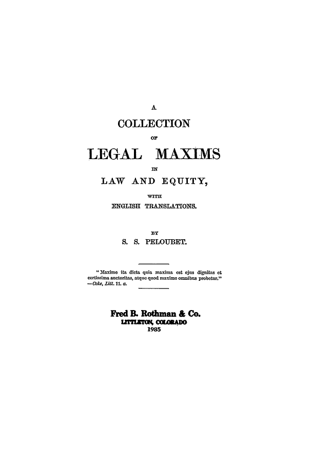handle is hein.beal/lmlae0001 and id is 1 raw text is: A

COLLECTION
OF
LEGAL MAXIMS
LAW AND EQUITY,
WITIE
ENGLISH TRANSLATIONS.

S. S. PELOUBET.
Matxime ita dicta quia maxima est ejus digniLa et
certissima anctoritas, atque quod maxime omnibus probotur.
-Coke, Litt. 11. a.
Fred B. Rothman & Co.
9CORAD
1985


