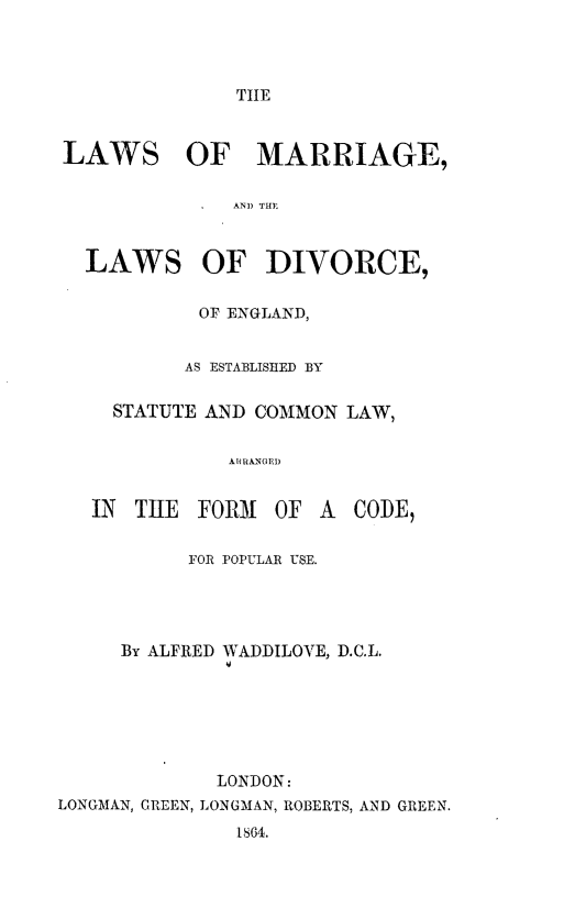 handle is hein.beal/lmldeesc0001 and id is 1 raw text is: 



TIE


LAWS


OF MARRIAGE,


              AND THE


  LAWS OF DIVORCE,

            OF ENGLAND,


          AS ESTABLISIIED BY

     STATUTE AND COMMON LAW,

              AT RANGE)


   IN THE FOR31 OF A CODE,

           FOR POPULAR USE.




     By ALFRED WADDILOVE, D.C.L.






             LONDON:
LONGMAN, GREEN, LONGMAN, ROBERTS, AND GREEN.
               1864.


