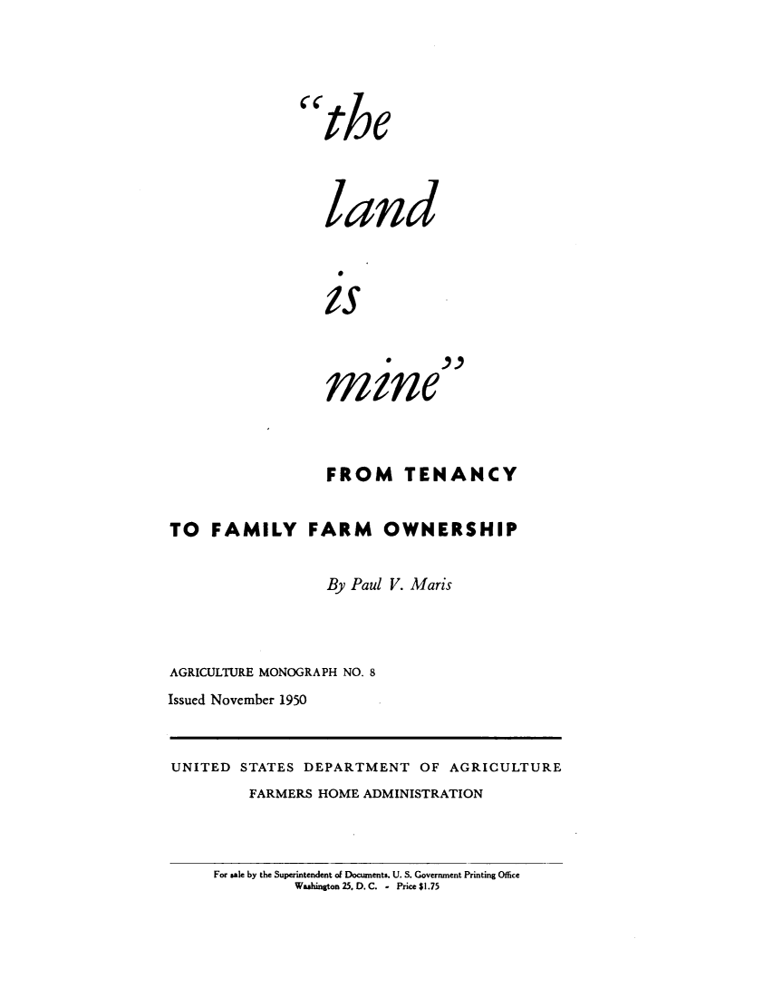 handle is hein.beal/lndsmie0001 and id is 1 raw text is: 





the



   land



   is



   mine


                  FROM TENANCY


TO   FAMILY FARM OWNERSHIP


                  By Paul V. Maris



AGRICULTURE MONOGRAPH NO. 8
Issued November 1950


UNITED  STATES DEPARTMENT   OF AGRICULTURE
         FARMERS HOME ADMINISTRATION


For sale by the Superintendent of Documents. U. S. Government Printing Office
         Washington 25. D. C. - Price $1.75


