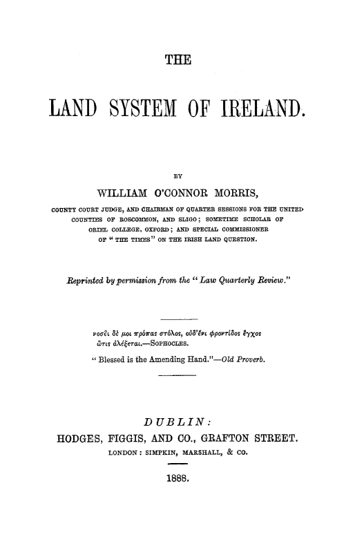 handle is hein.beal/lndsyire0001 and id is 1 raw text is: 





                         THE





LAND SYSTEM OF IRELAND.






                          BY

          WILLIAM O'CONNOR MORRIS,
 COUNTY COURT JUDGE, AND CHAIRMAN OF QUARTER SESSIONS FOR THE UNITED
     COUNTIES OF ROSCOMMON, AND SLIGO; SOMETIME SCHOLAR OF
        ORIEL COLLEGE. OXFORD; AND SPECIAL COMMISSIONER
           OF  THE TIMES ON THE IRISH LAND QUESTION.



    Reprinted bypermission from the Law Quarterly Review.





         vooit 4 pot rpbras orr6Xos, ob6'bty povrl80s yxos
         rts  dX6erat.-SOPOoCLES.

         Blessed is the Amending Hand.-Old Proverb.






                    DUBLIN:

  HODGES, FIGGIS, AND CO., GRAFTON STREET.
             LONDON: SIMPKIN, MARSHALL, & CO.


                         1888.


