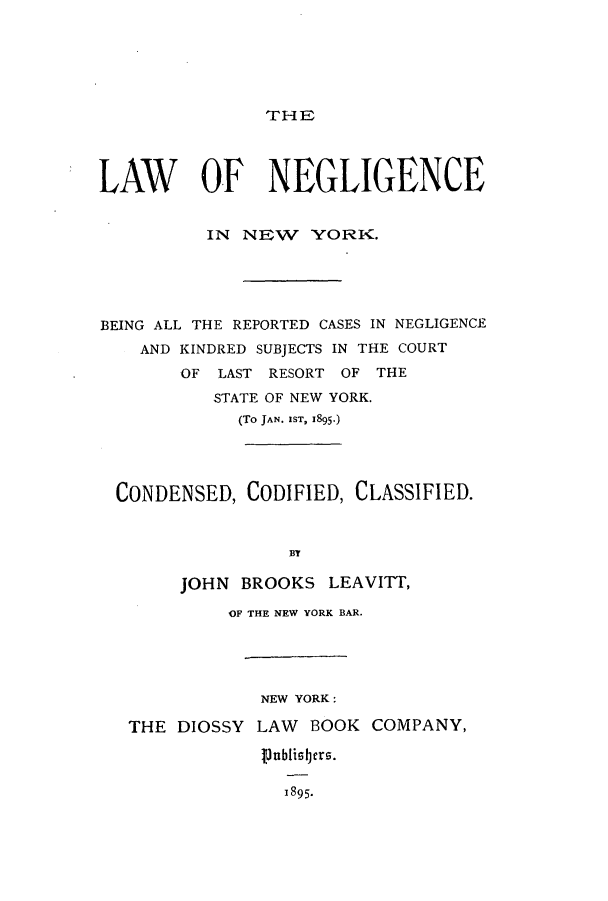 handle is hein.beal/lnegin0001 and id is 1 raw text is: TrHE

LAW OF NEGLIGENCE
IN NEW YORK.
BEING ALL THE REPORTED CASES IN NEGLIGENCE
AND KINDRED SUBJECTS IN THE COURT
OF LAST RESORT OF THE
STATE OF NEW YORK.
(To JAN. IST, 1895-)
CONDENSED, CODIFIED, CLASSIFIED.
BY
JOHN BROOKS LEAVITT,
OF THE NEW YORK BAR.
NEW YORK:
THE DIOSSY LAW BOOK COMPANY,
18l95bi rs.
1895.


