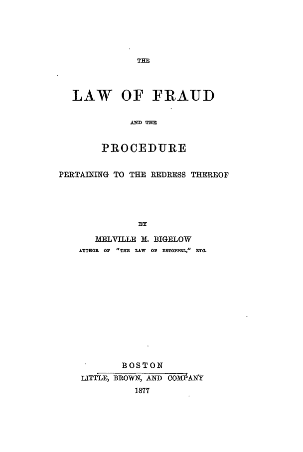 handle is hein.beal/lofatpp0001 and id is 1 raw text is: THE

LAW OF FRAUD
AIM TIM
PROCEDURE
PERTAINING TO THE REDRESS THEREOF
BY
MELVILLE M. BIGELOW
&UTHOR  OF  TEE  AW  OF ESBTOPPEL, ETC.

BOSTON
LITTLE, BROWN, AND COMPAINY
1877


