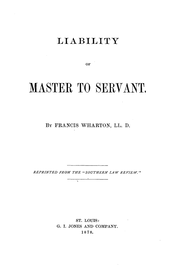 handle is hein.beal/lofmasrv0001 and id is 1 raw text is: LIABILITY
OF
MASTER TO SERVANT.

By FRANCIS WHARTON, LL. D.
REPRINTED FROM THE SOUTHERN LAW REVIEW.
ST. LOUIS:
G. I. JONES AND COMPANY.
1878.


