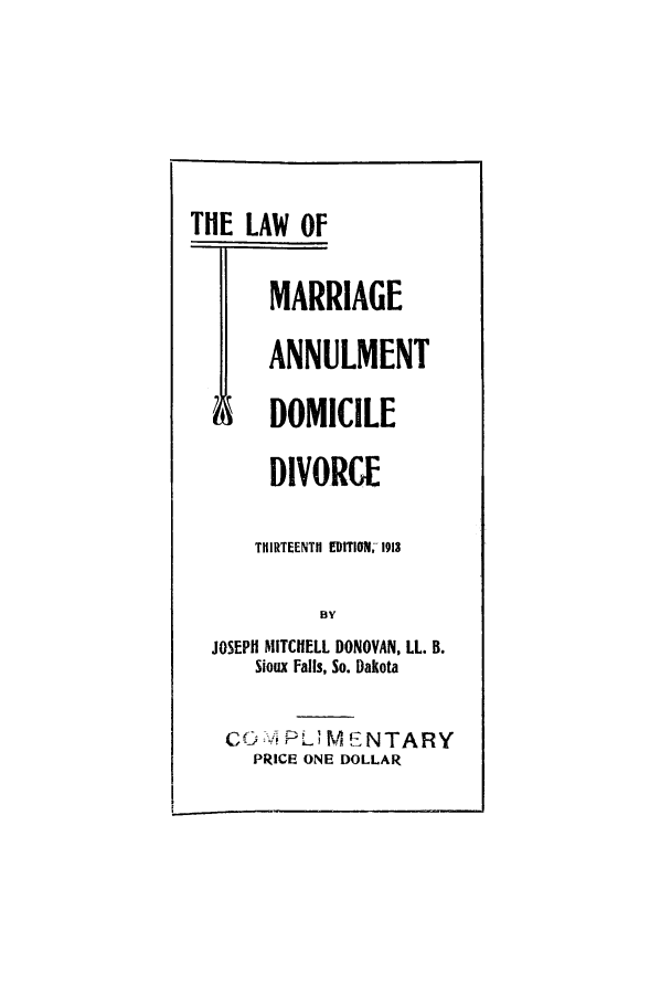 handle is hein.beal/logedodi0001 and id is 1 raw text is: ï»¿THE LAW OF
MARRIAGE
ANNULMENT
M DOMICILE
DIVORCE
THIRTEENTH EDITION. 1913
BY
JOSEPH MITCHELL DONOVAN, LL. B.
Sioux Falls, So. Dakota
COM PU MENTARY
PRICE ONE DOLLAR


