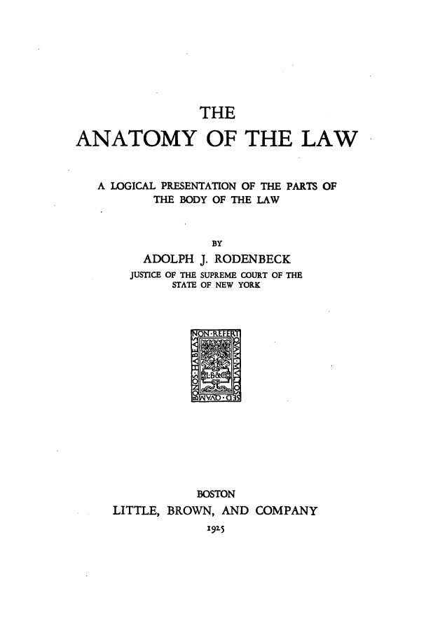 handle is hein.beal/logppb0001 and id is 1 raw text is: THE

ANATOMY OF THE LAW
A LOGICAL PRESENTATION OF THE PARTS OF
THE BODY OF THE LAW
BY
ADOLPH J. RODENBECK
JUSTICE OF THE SUPREME COURT OF THE
STATE OF NEW YORK
VX-G

BOSTON
LITTLE, BROWN, AND COMPANY
192-5


